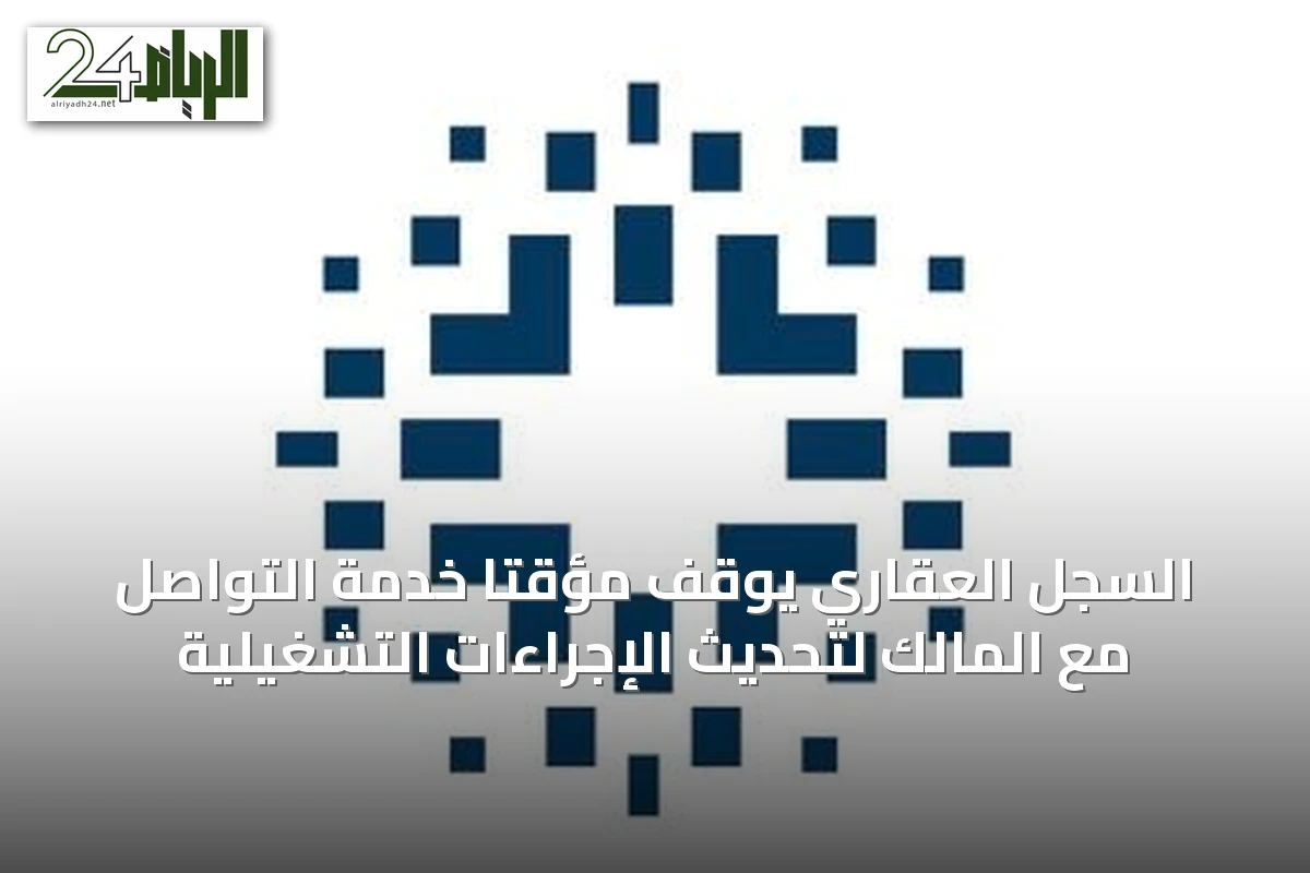 السجل العقاري يوقف مؤقتاً خدمة التواصل مع المالك لتحديث الإجراءات التشغيلية
