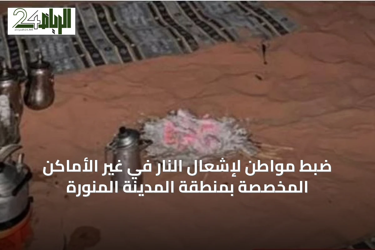 ضبط مواطن لإشعال النار في غير الأماكن المخصصة بمنطقة المدينة المنورة