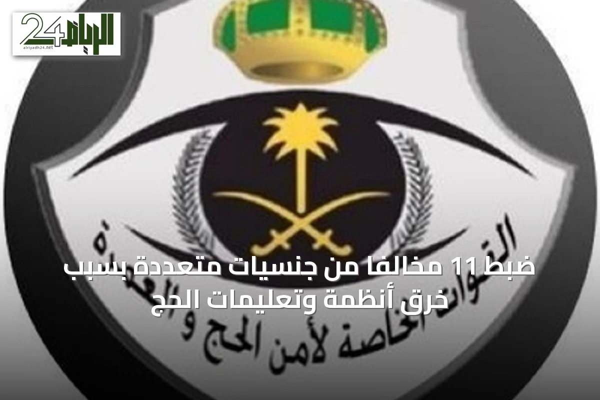 ضبط 11 مخالفًا من جنسيات متعددة بسبب خرق أنظمة وتعليمات الحج