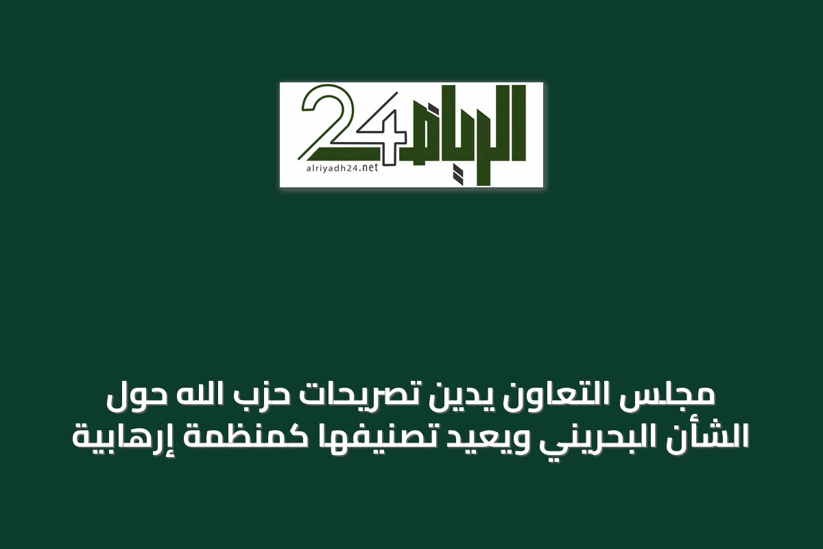 مجلس التعاون يدين تصريحات حزب الله حول الشأن البحريني ويعيد تصنيفها كمنظمة إرهابية