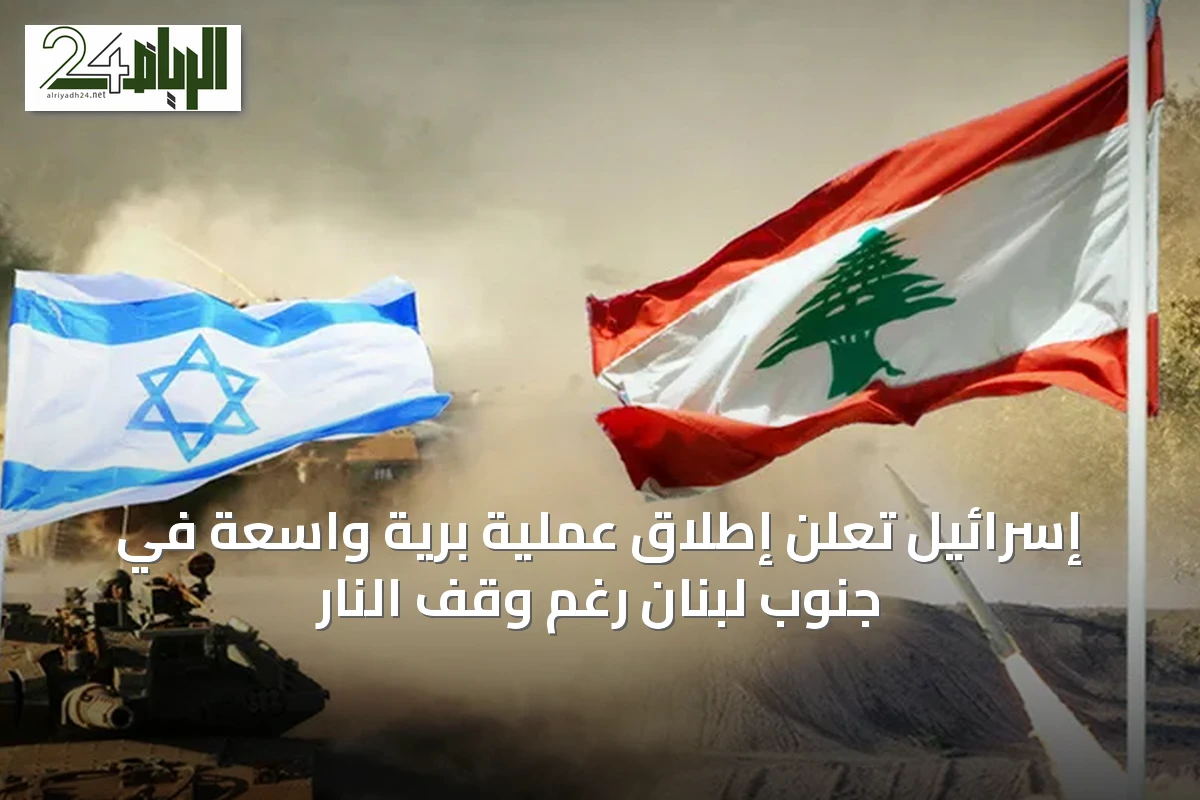 إسرائيل تعلن إطلاق عملية برية واسعة في جنوب لبنان رغم وقف النار