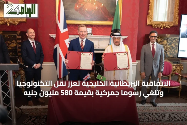 الاتفاقية البريطانية‑الخليجية تعزز نقل التكنولوجيا وتلغي رسومًا جمركية بقيمة 580 مليون جنيه