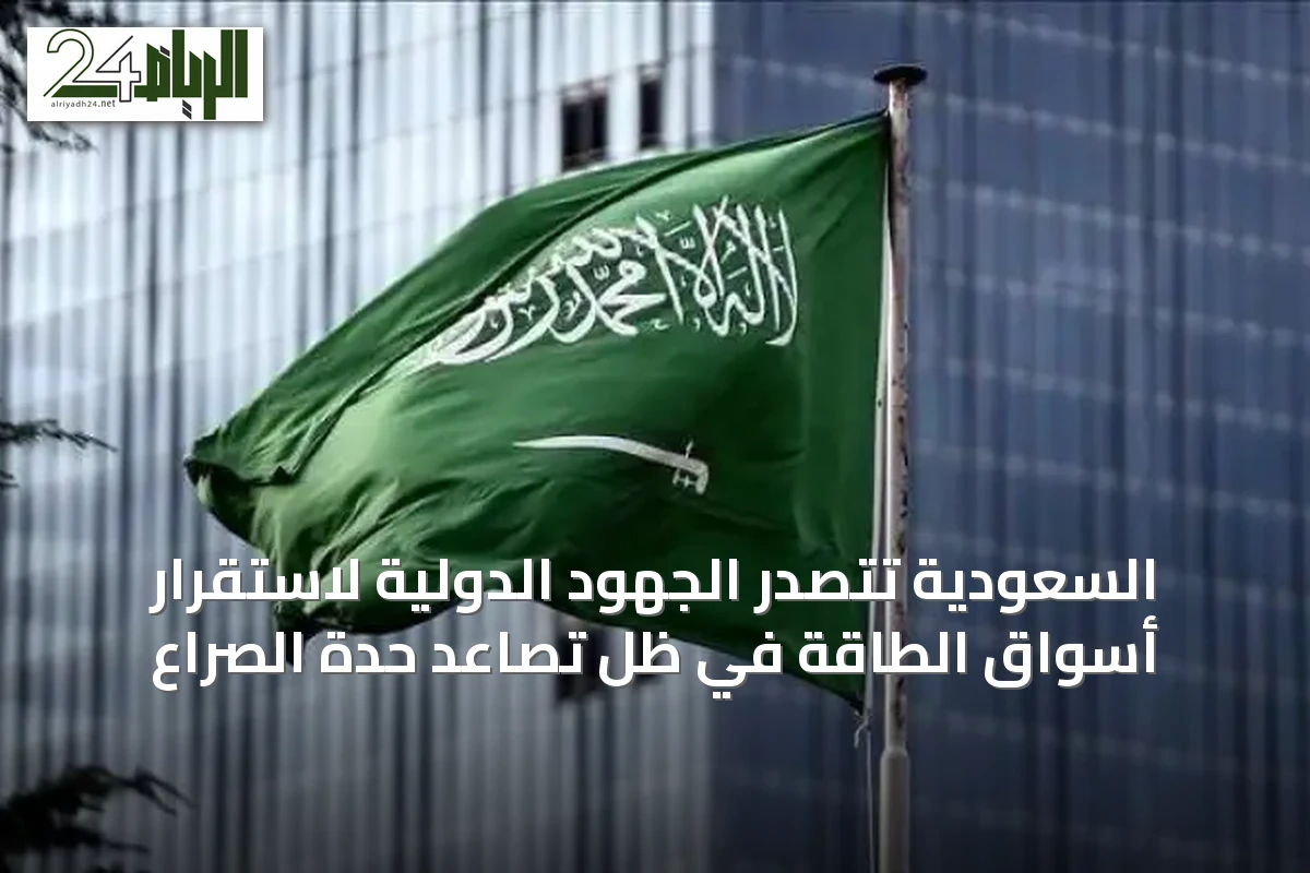 السعودية تتصدر الجهود الدولية لاستقرار أسواق الطاقة في ظل تصاعد حدة الصراع