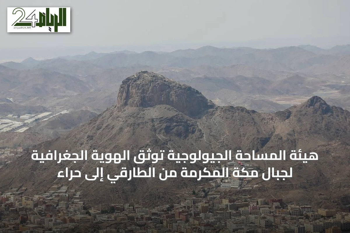 هيئة المساحة الجيولوجية توثق الهوية الجغرافية لجبال مكة المكرمة من الطارقي إلى حراء
