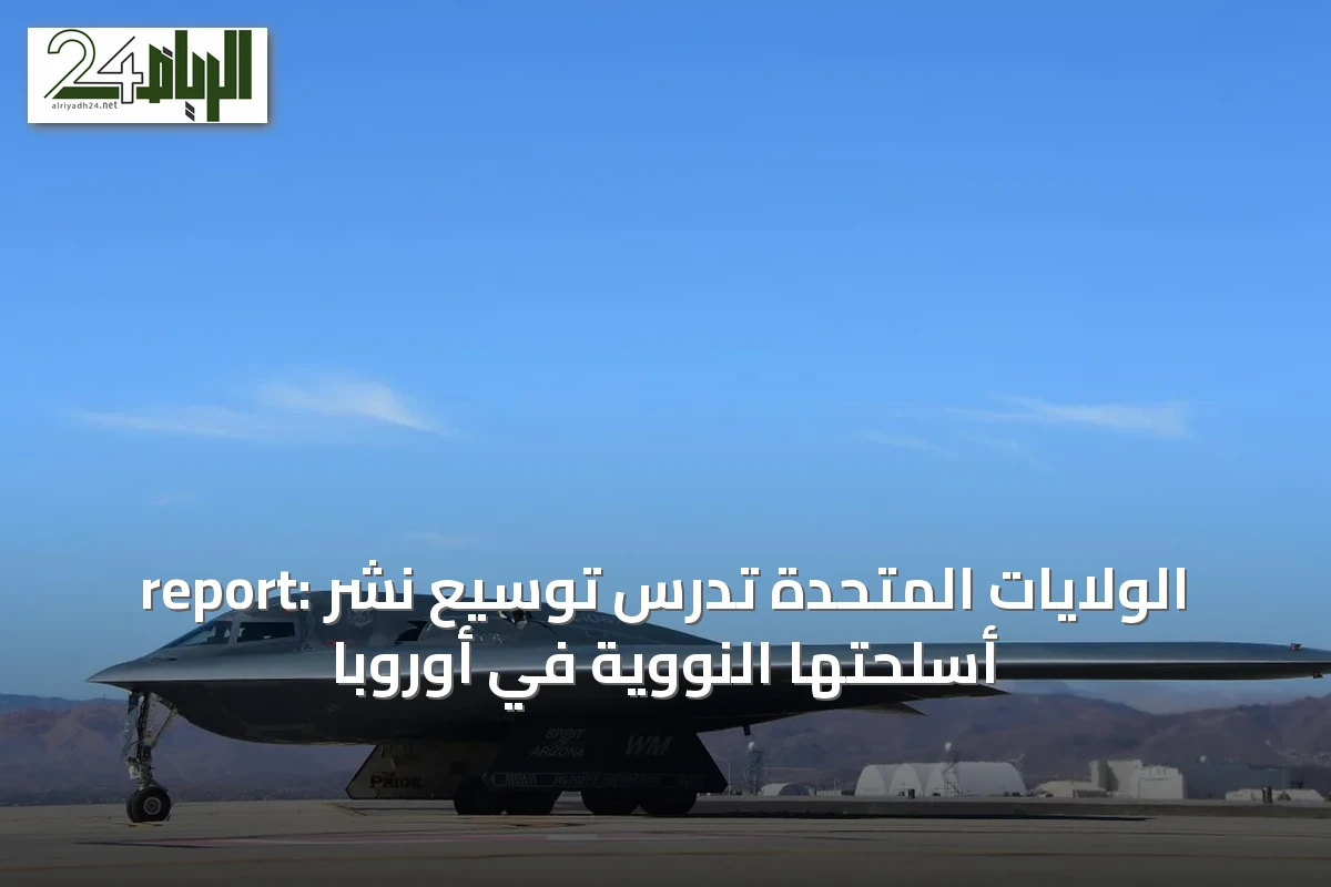 report: الولايات المتحدة تدرس توسيع نشر أسلحتها النووية في أوروبا