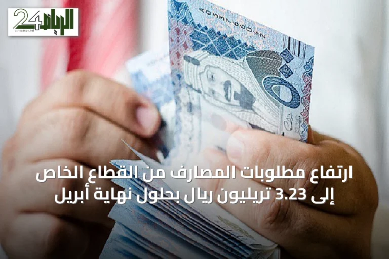ارتفاع مطلوبات المصارف من القطاع الخاص إلى 3.23 تريليون ريال بحلول نهاية أبريل