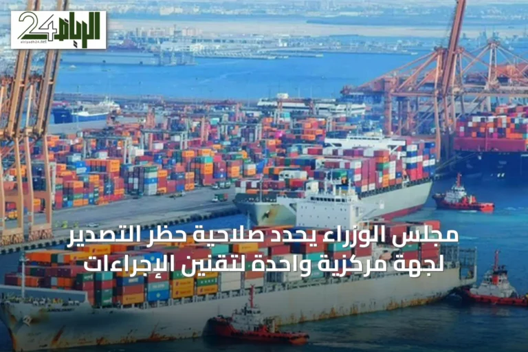 مجلس الوزراء يحدد صلاحية حظر التصدير لجهة مركزية واحدة لتقنين الإجراءات