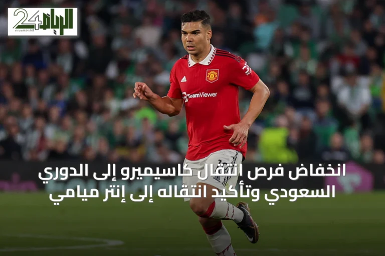انخفاض فرص انتقال كاسيميرو إلى الدوري السعودي وتأكيد انتقاله إلى إنتر ميامي