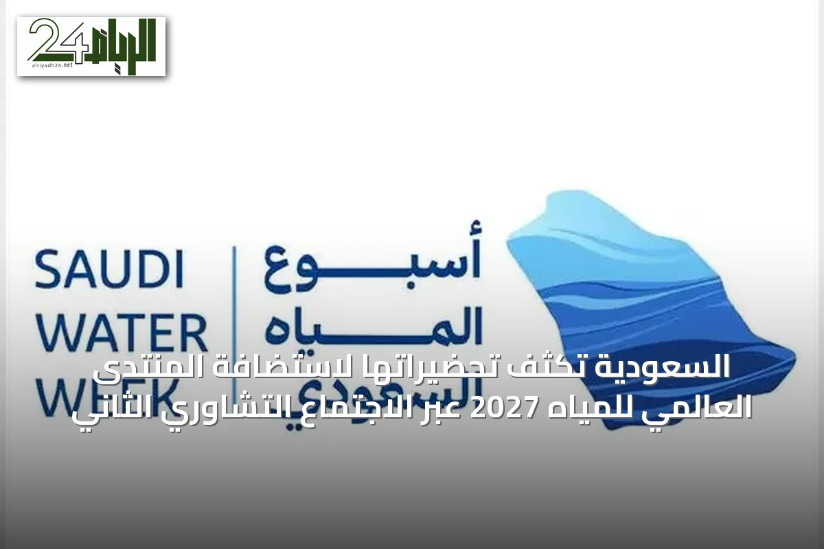 السعودية تُكثف تحضيراتها لاستضافة المنتدى العالمي للمياه 2027 عبر الاجتماع التشاوري الثاني
