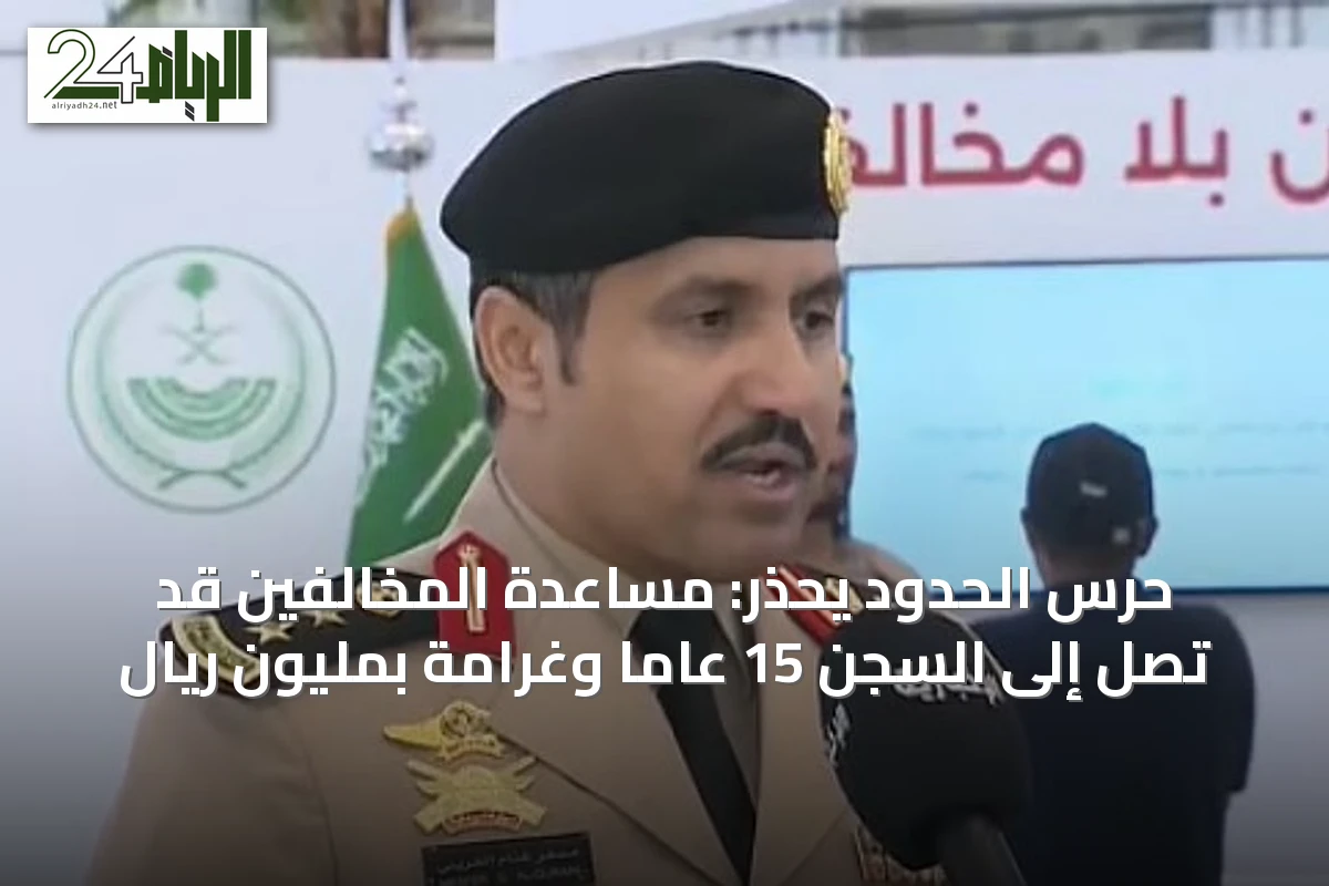 حرس الحدود يحذر: مساعدة المخالفين قد تصل إلى السجن 15 عاماً وغرامة بمليون ريال