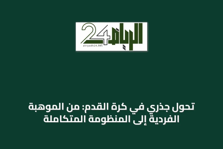 تحول جذري في كرة القدم: من الموهبة الفردية إلى المنظومة المتكاملة