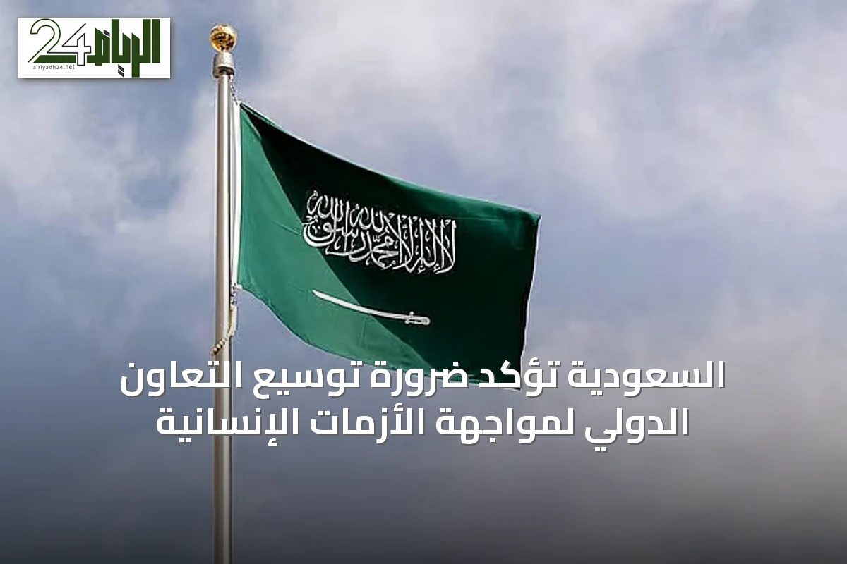 السعودية تؤكد ضرورة توسيع التعاون الدولي لمواجهة الأزمات الإنسانية