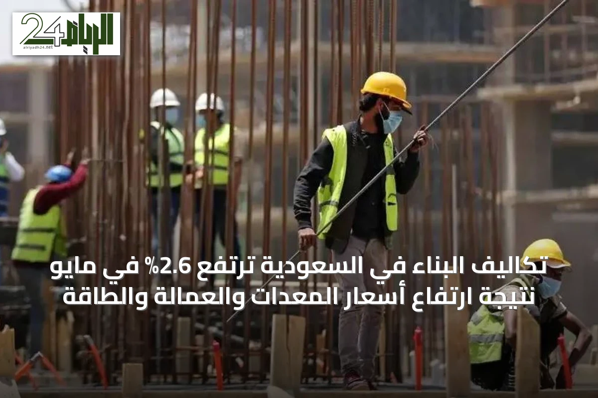 تكاليف البناء في السعودية ترتفع 2.6% في مايو نتيجة ارتفاع أسعار المعدات والعمالة والطاقة