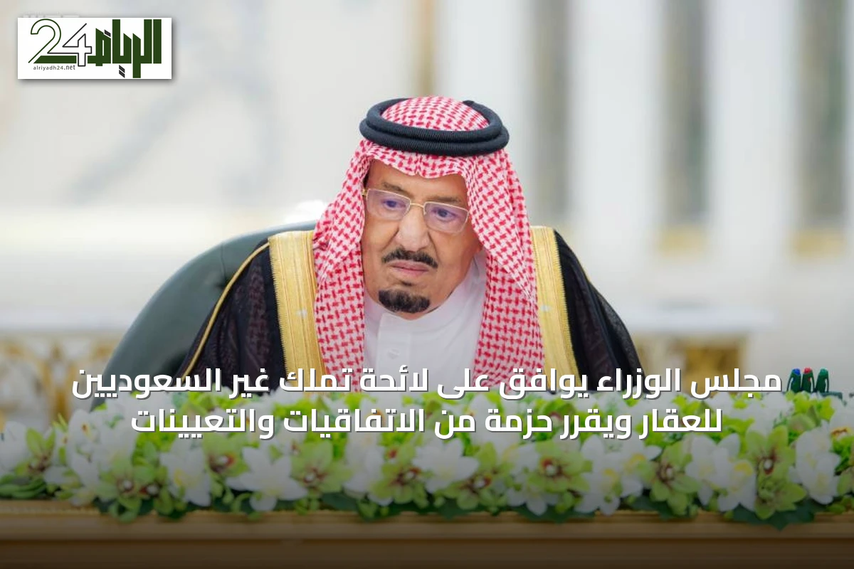 مجلس الوزراء يوافق على لائحة تملك غير السعوديين للعقار ويقرّر حزمة من الاتفاقيات والتعيينات