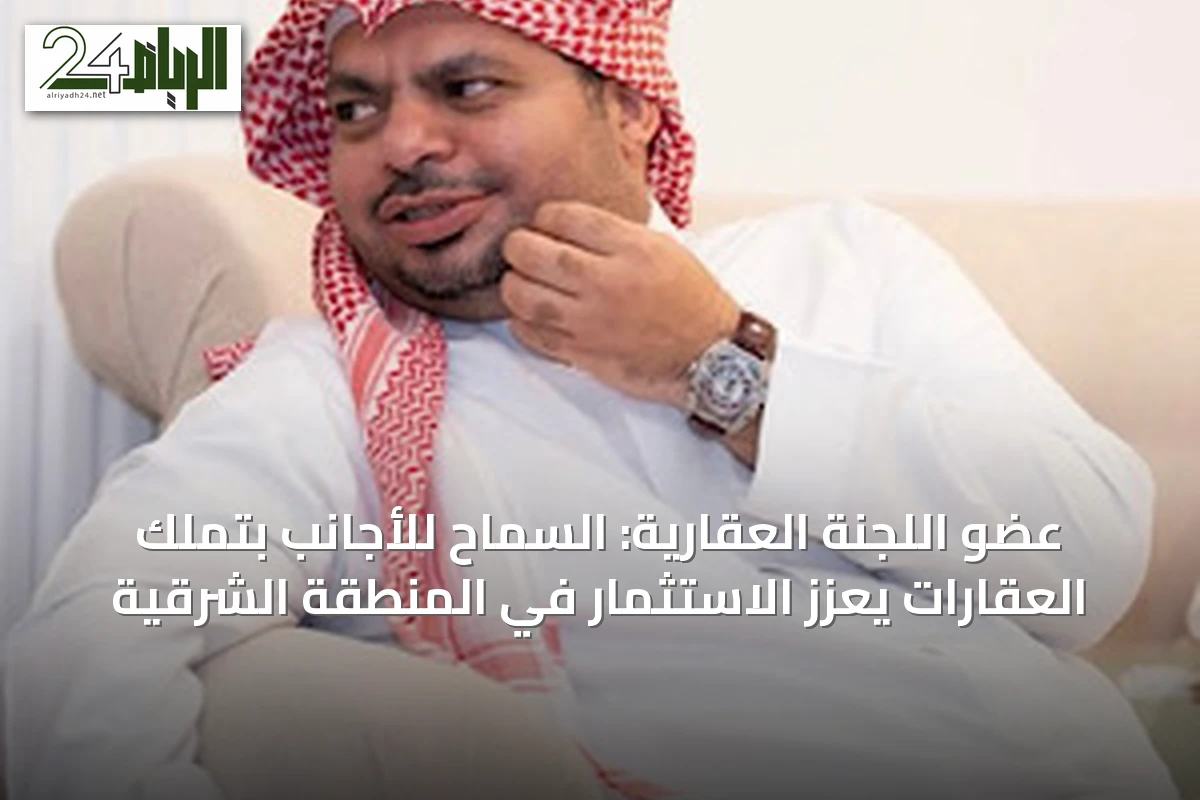 عضو اللجنة العقارية: السماح للأجانب بتملك العقارات يعزز الاستثمار في المنطقة الشرقية
