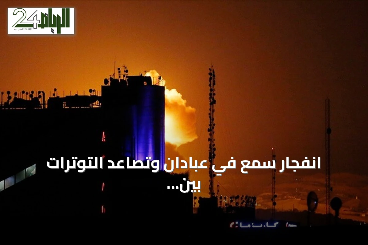 انفجار سمع في عبادان وتصاعد التوترات بين واشنطن وطهران