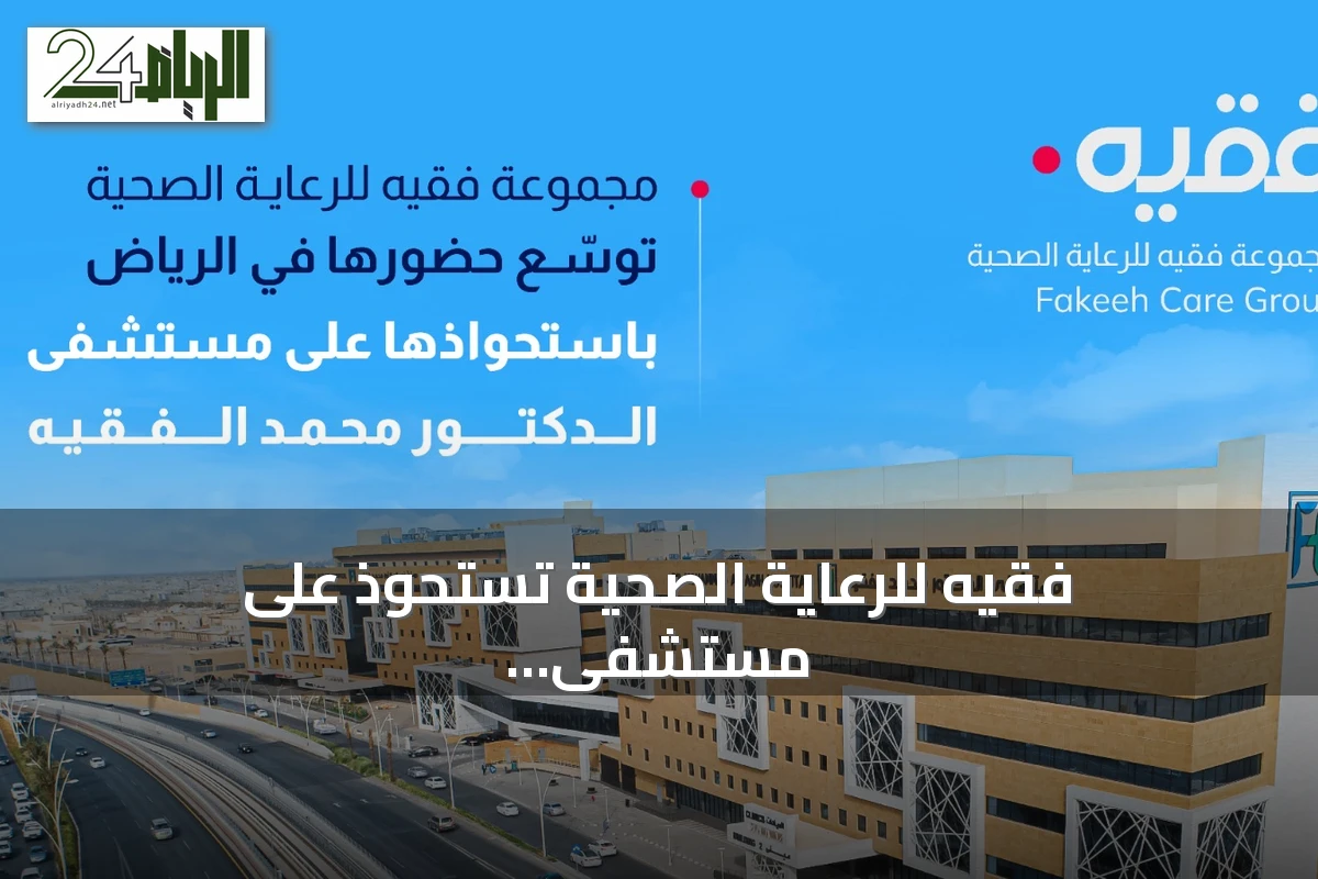 فقيه للرعاية الصحية تستحوذ على مستشفى الدكتور محمد راشد الفقيه وتعزز وجودها بالرياض