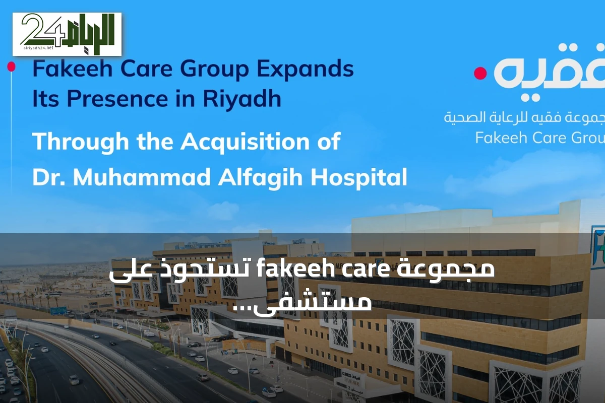 مجموعة fakeeh care تستحوذ على مستشفى الدكتور محمد الراشد الفقيه وتعزز وجودها في الرياض