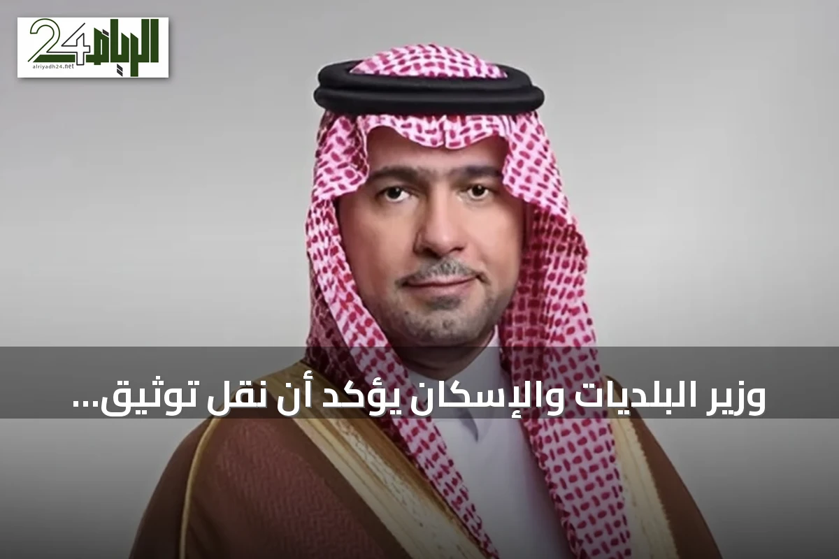 وزير البلديات والإسكان يؤكد أن نقل توثيق العقارات إلى هيئة العقار يعزز الشفافية ويوحّد الخدمات