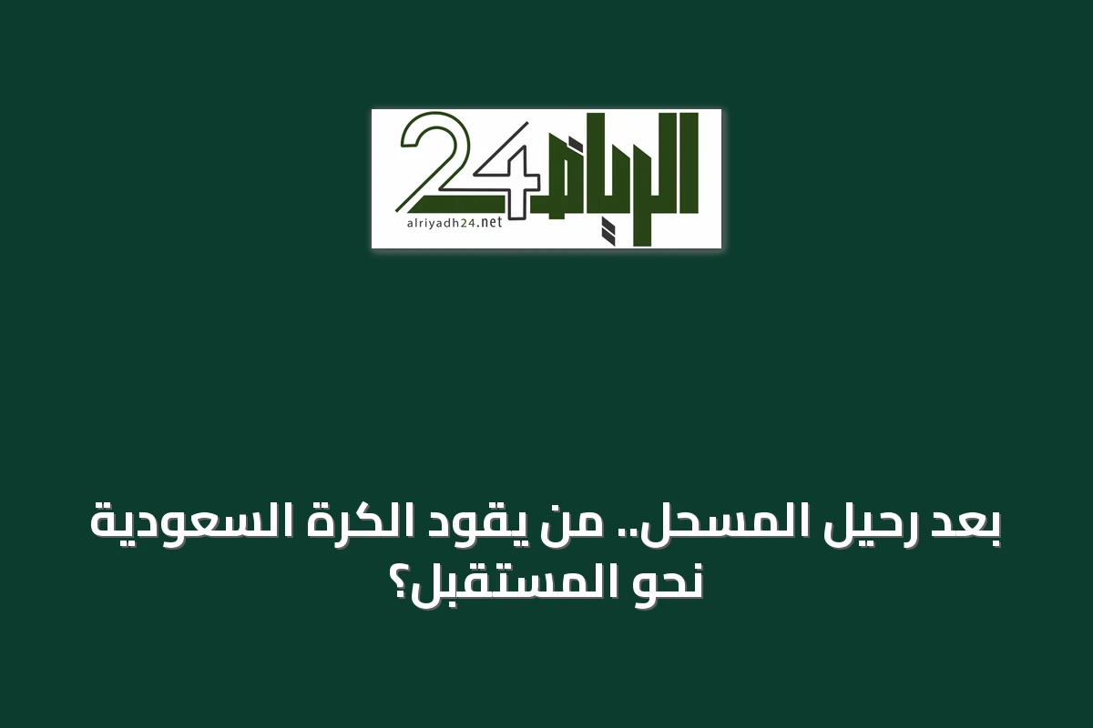 بعد رحيل المسحل.. من يقود الكرة السعودية نحو المستقبل؟