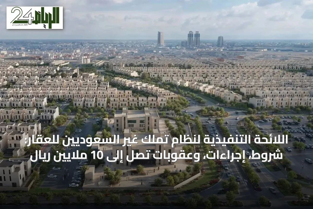 اللائحة التنفيذية لنظام تملك غير السعوديين للعقار: شروط، إجراءات، وعقوبات تصل إلى 10 ملايين ريال