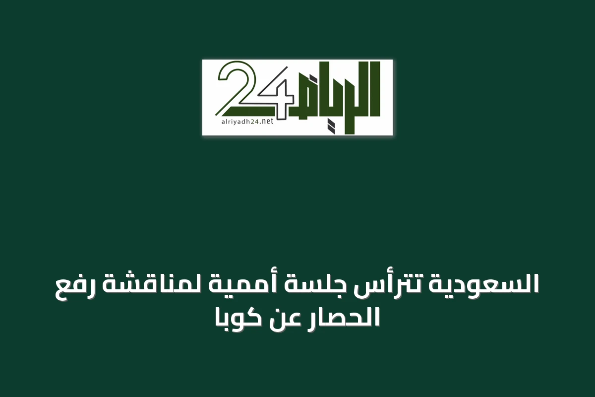 السعودية تترأس جلسة أممية لمناقشة رفع الحصار عن كوبا