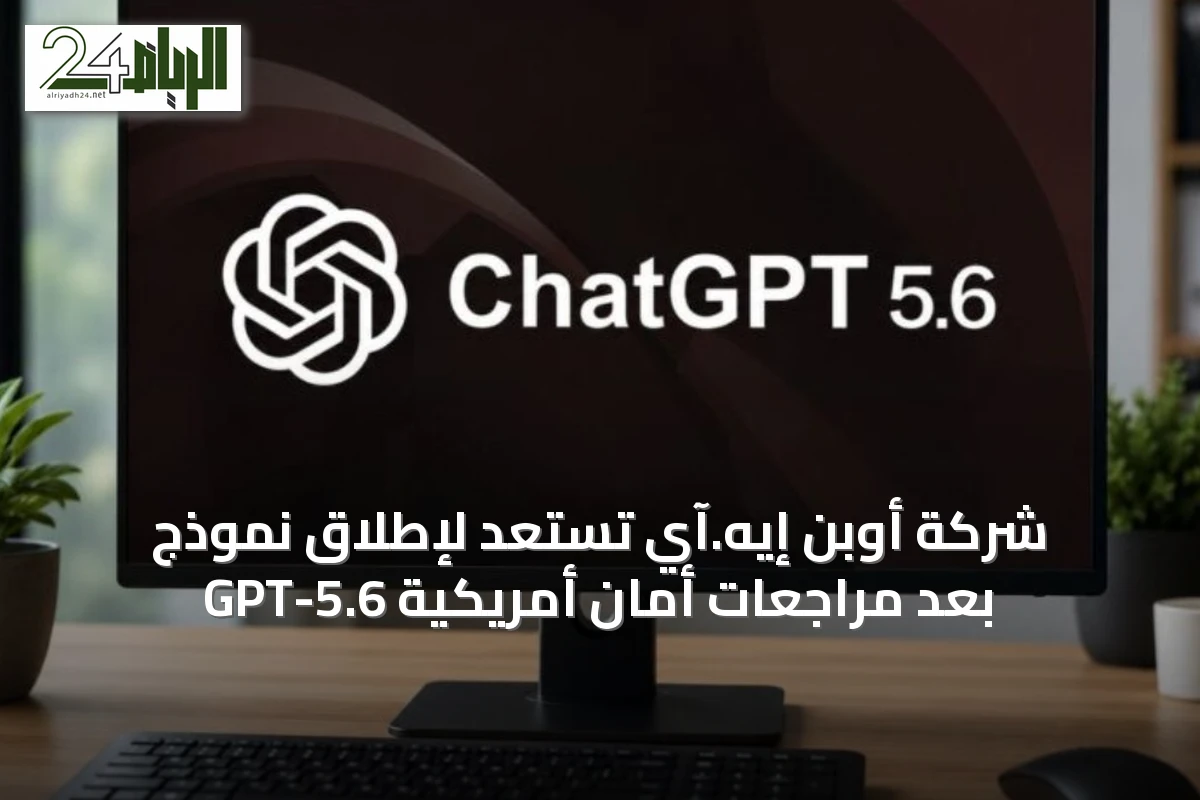 شركة أوبن إيه.آي تستعد لإطلاق نموذج GPT-5.6 بعد مراجعات أمان أمريكية