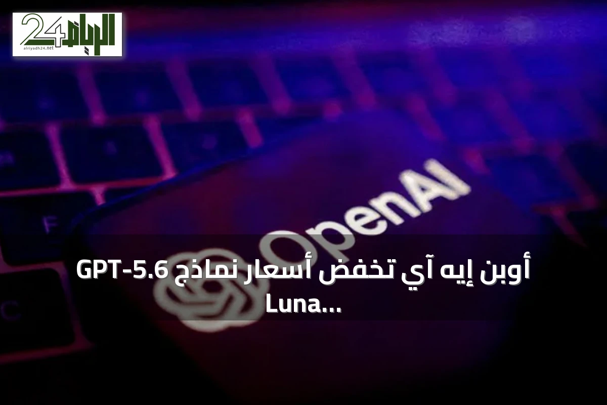 أوبن إيه آي تخفض أسعار نماذج GPT-5.6 Luna وTerra لتعزيز المنافسة مع البدائل الصينية