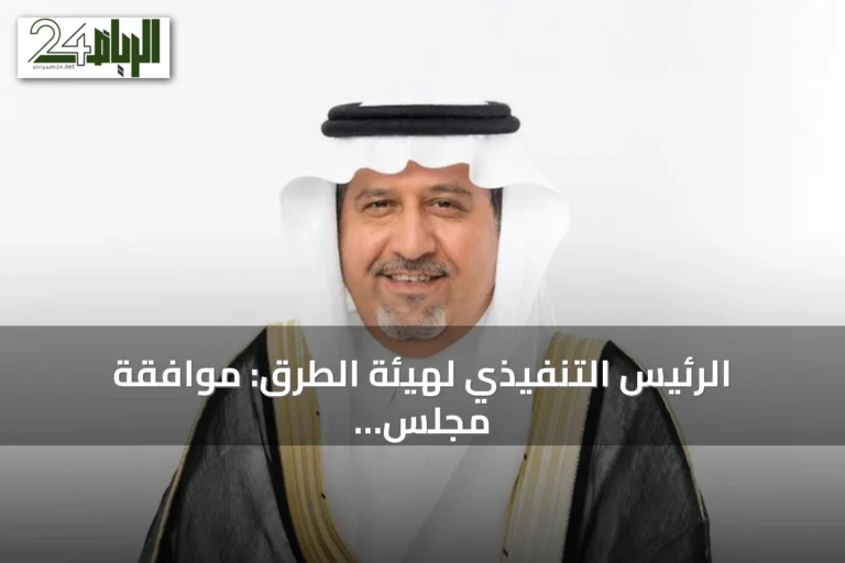 الرئيس التنفيذي لهيئة الطرق: موافقة مجلس الوزراء على التنظيم توسّع نطاق العمل وتدعم الاستثمارات