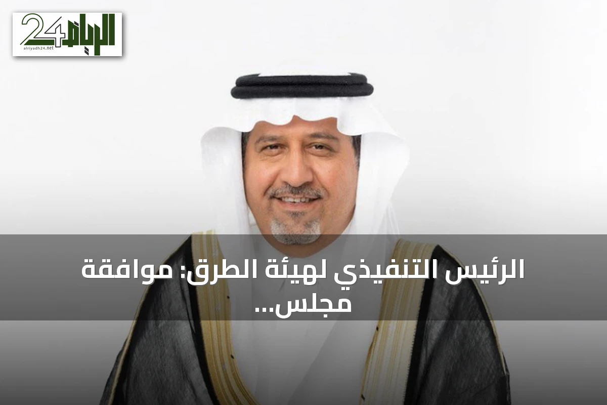 الرئيس التنفيذي لهيئة الطرق: موافقة مجلس الوزراء على التنظيم توسّع نطاق العمل وتدعم الاستثمارات