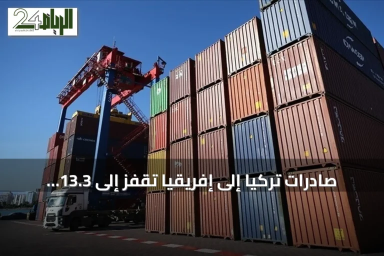 صادرات تركيا إلى إفريقيا تقفز إلى 13.3 مليار دولار في 7 أشهر بنمو 12.6%