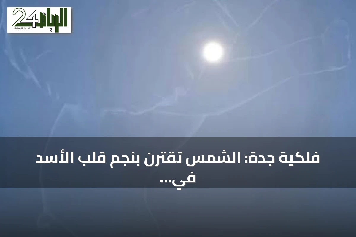 فلكية جدة: الشمس تقترن بنجم قلب الأسد في ظاهرة سنوية اليوم