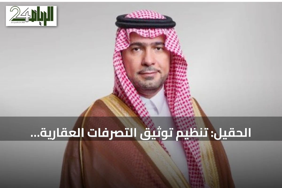الحقيل: تنظيم توثيق التصرفات العقارية للأراضي التي تخضع لرسوم الأراضي البيضاء يعزز الشفافية ويزيد المعروض