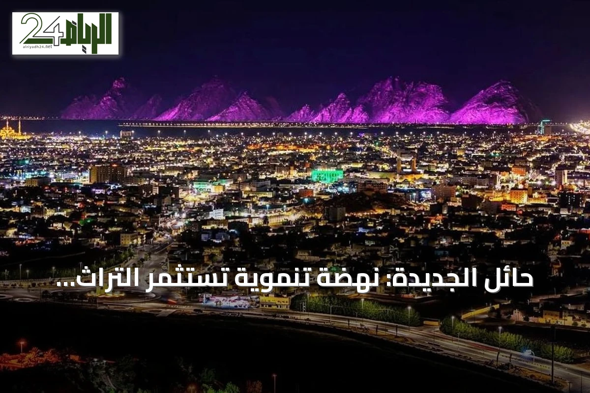 حائل الجديدة: نهضة تنموية تستثمر التراث والجغرافيا لجذب الاستثمارات والسياح