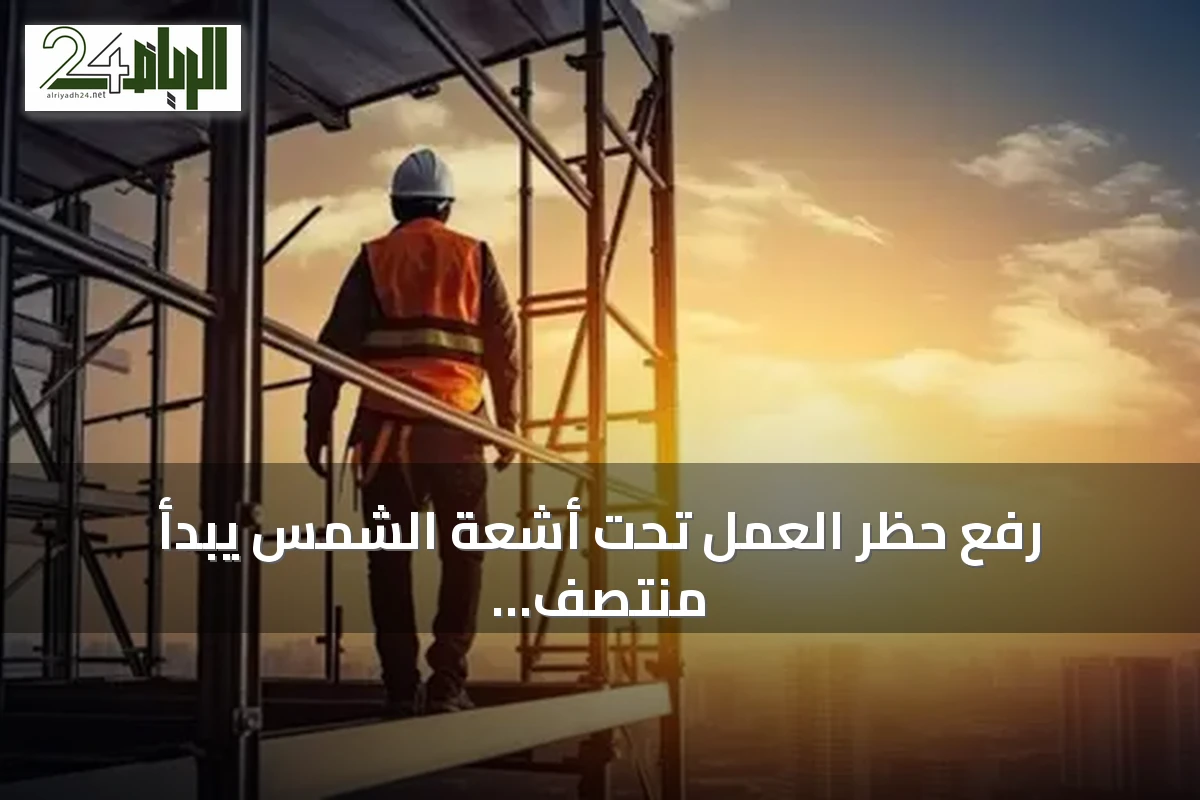 رفع حظر العمل تحت أشعة الشمس يبدأ منتصف الشهر القادم