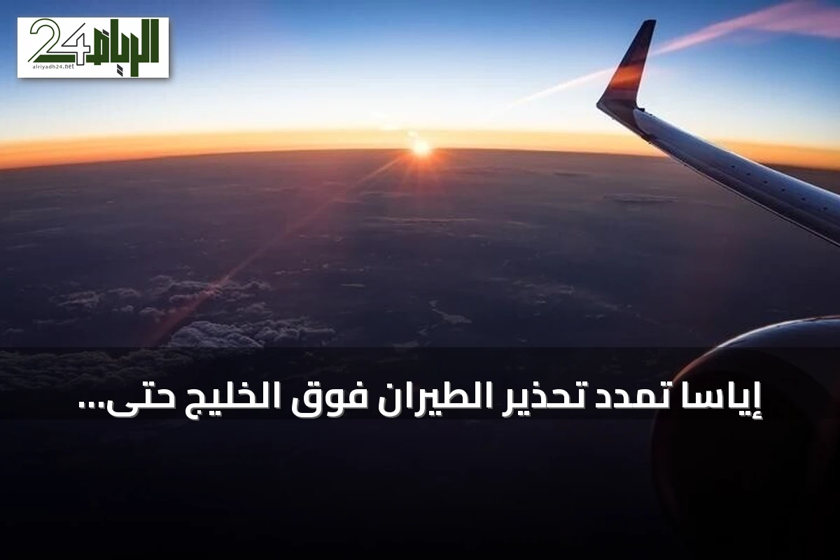 إياسا تمدد تحذير الطيران فوق الخليج حتى 30 سبتمبر 2026 مع تصاعد التوترات الجيوسياسية