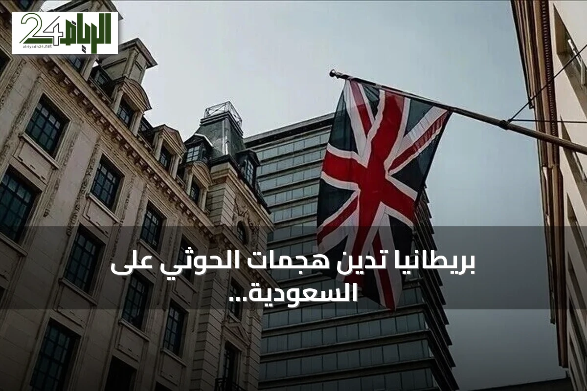 بريطانيا تدين هجمات الحوثي على السعودية وتحذر من خطر على الملاحة