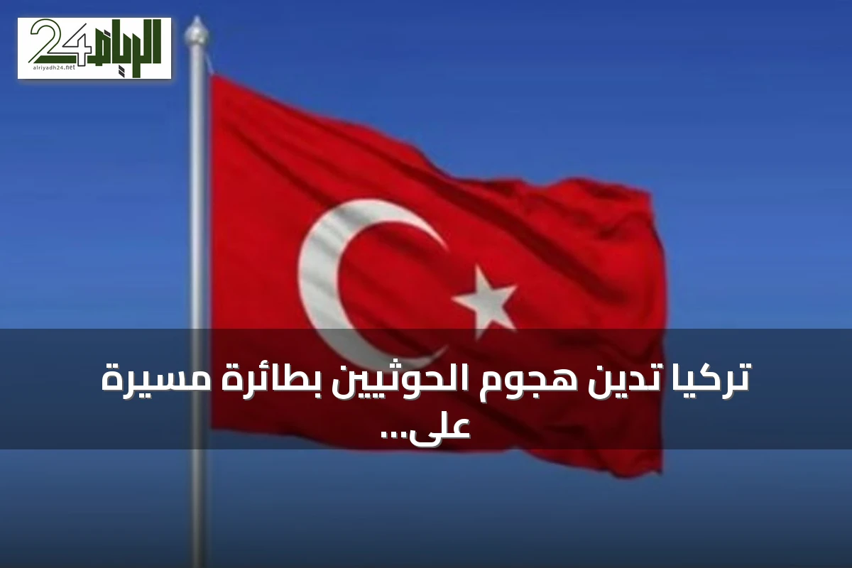 تركيا تدين هجوم الحوثيين بطائرة مسيرة على المملكة وتحذر من تأثيره على الاستقرار والتجارة