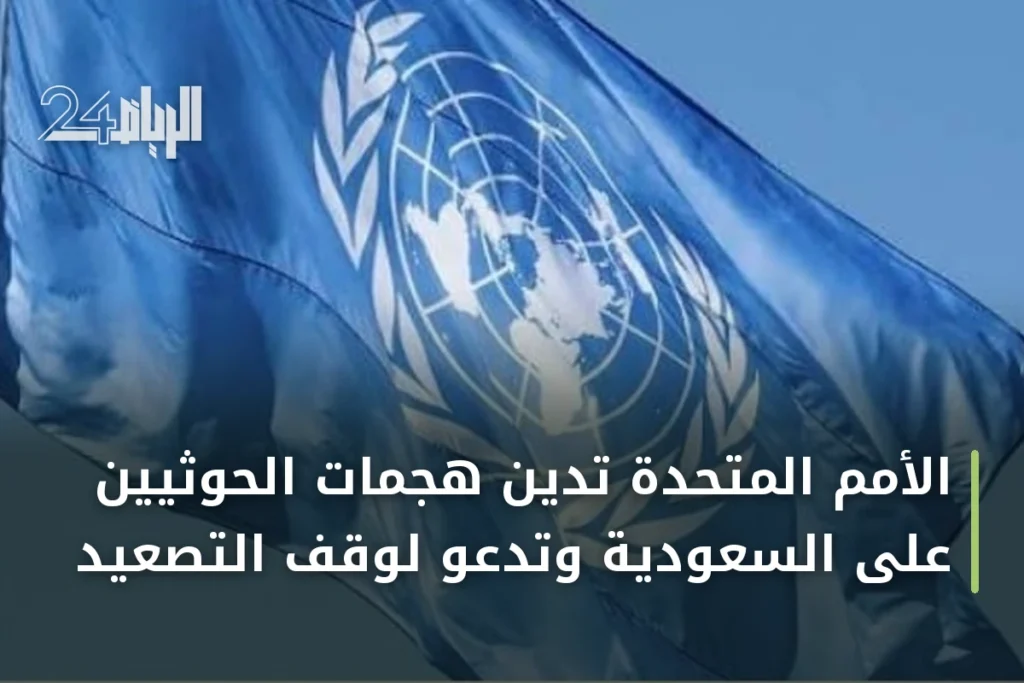 الأمم المتحدة تدين هجمات الحوثيين على السعودية وتدعو لوقف التصعيد