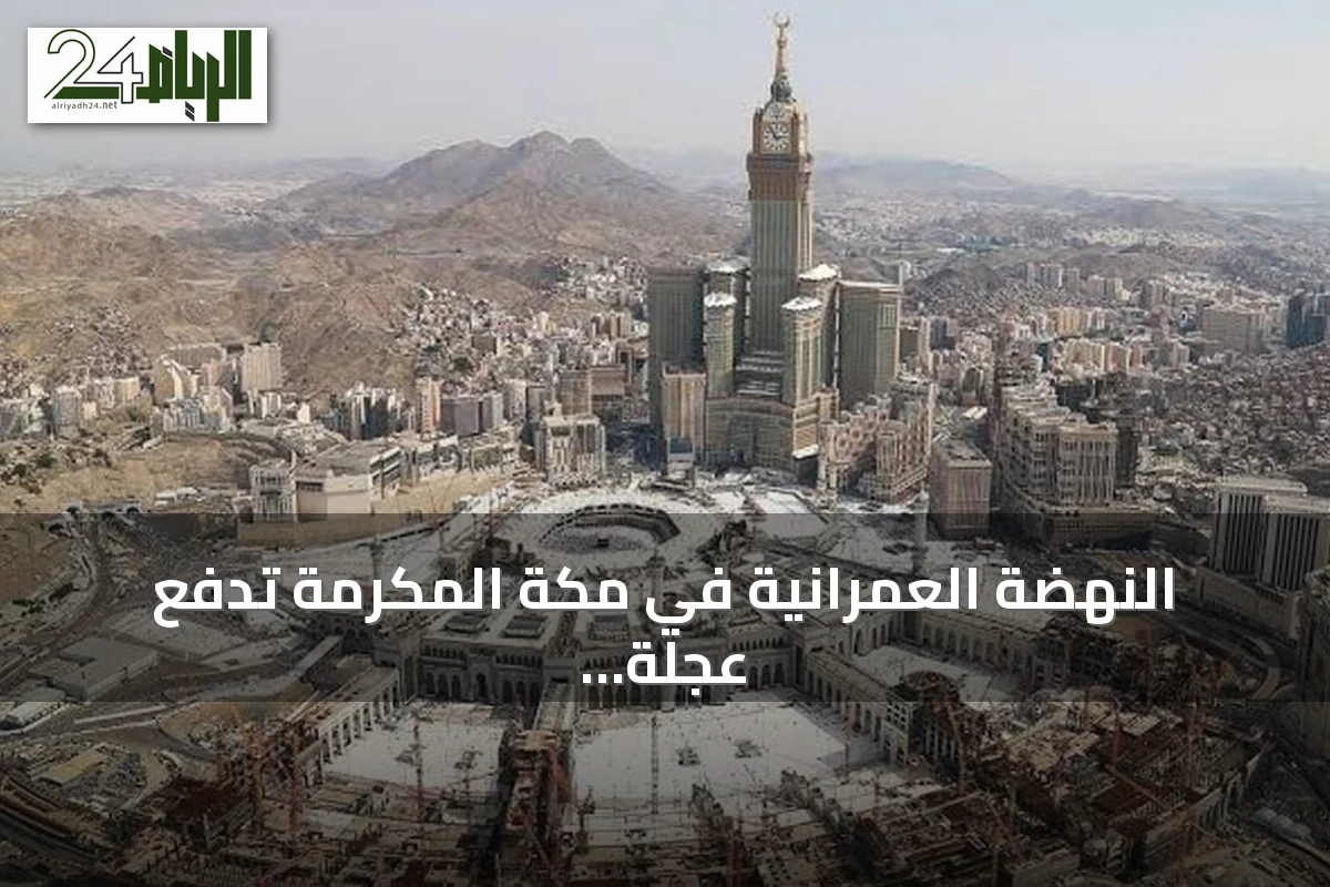 النهضة العمرانية في مكة المكرمة تدفع عجلة الاقتصاد وترتقي بخدمة ضيوف الرحمن